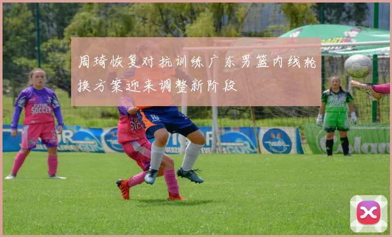 周琦恢复对抗训练广东男篮内线轮换方案迎来调整新阶段