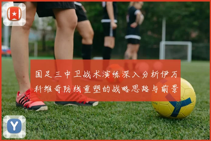 国足三中卫战术演练深入分析伊万科维奇防线重塑的战略思路与前景