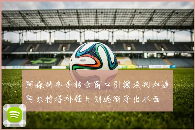 阿森纳冬季转会窗口引援谈判加速阿尔特塔补强计划逐渐浮出水面