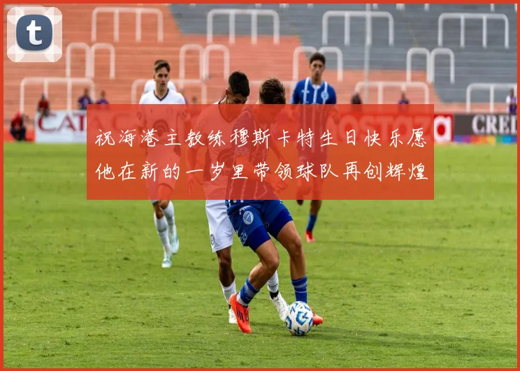 祝海港主教练穆斯卡特生日快乐愿他在新的一岁里带领球队再创辉煌