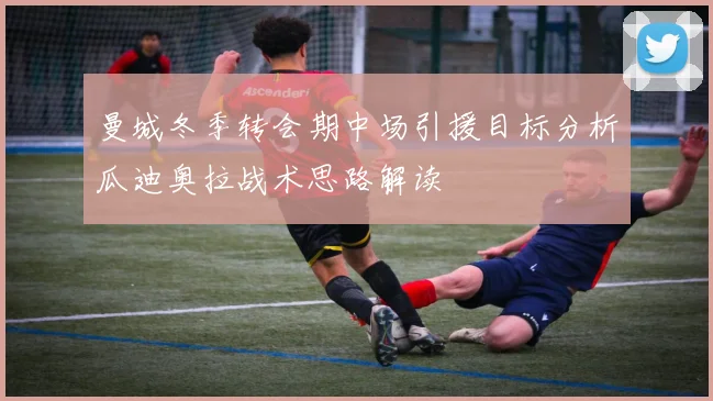 曼城冬季转会期中场引援目标分析瓜迪奥拉战术思路解读