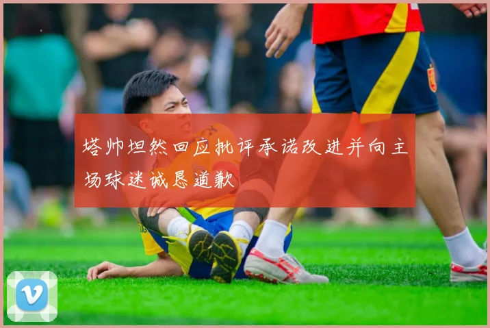 塔帅坦然回应批评承诺改进并向主场球迷诚恳道歉