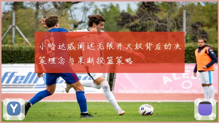 小哈达威阐述无限开火权背后的决策理念与果断投篮策略