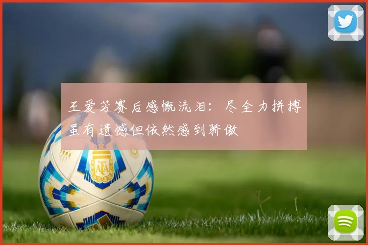 王爱芳赛后感慨流泪：尽全力拼搏虽有遗憾但依然感到骄傲