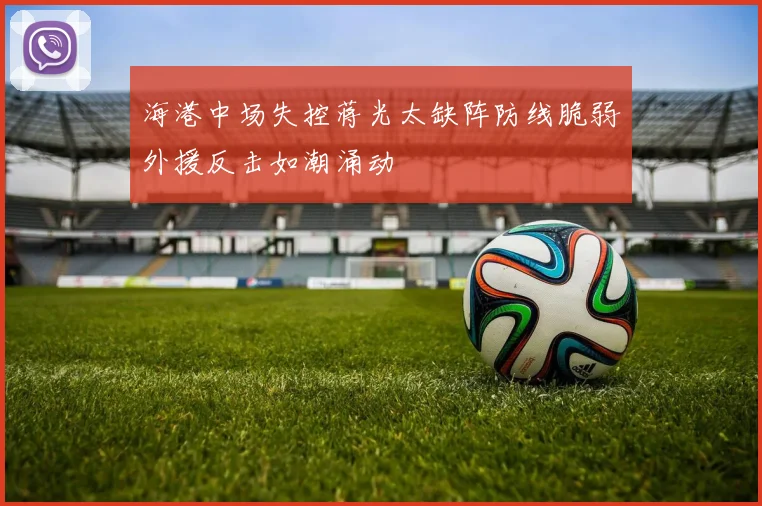 海港中场失控蒋光太缺阵防线脆弱外援反击如潮涌动