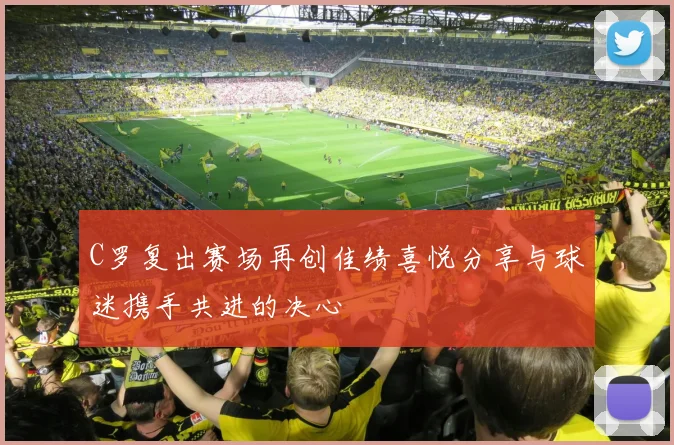 C罗复出赛场再创佳绩喜悦分享与球迷携手共进的决心