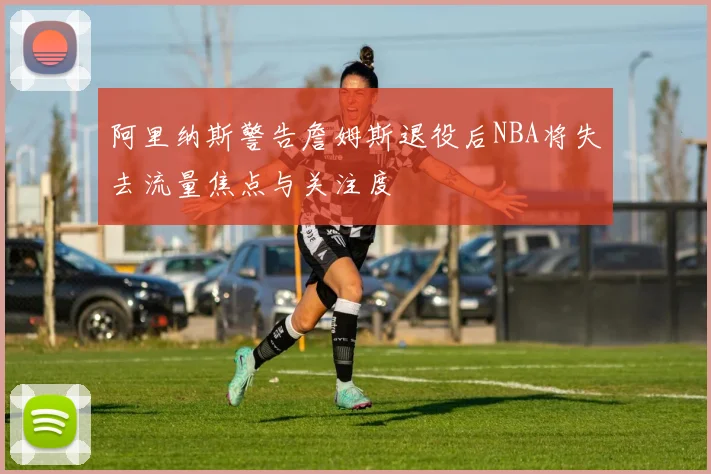 阿里纳斯警告詹姆斯退役后NBA将失去流量焦点与关注度