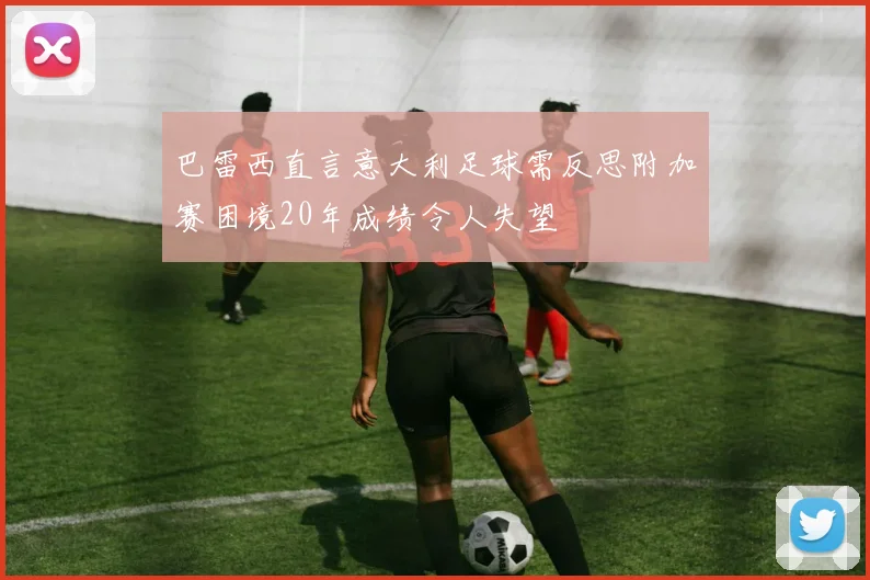 巴雷西直言意大利足球需反思附加赛困境20年成绩令人失望
