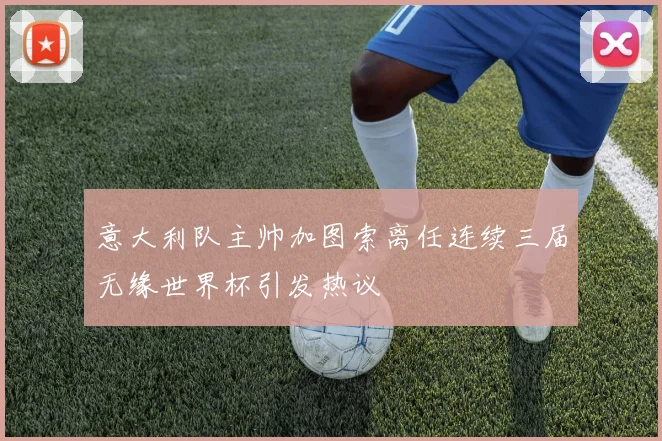 意大利队主帅加图索离任连续三届无缘世界杯引发热议