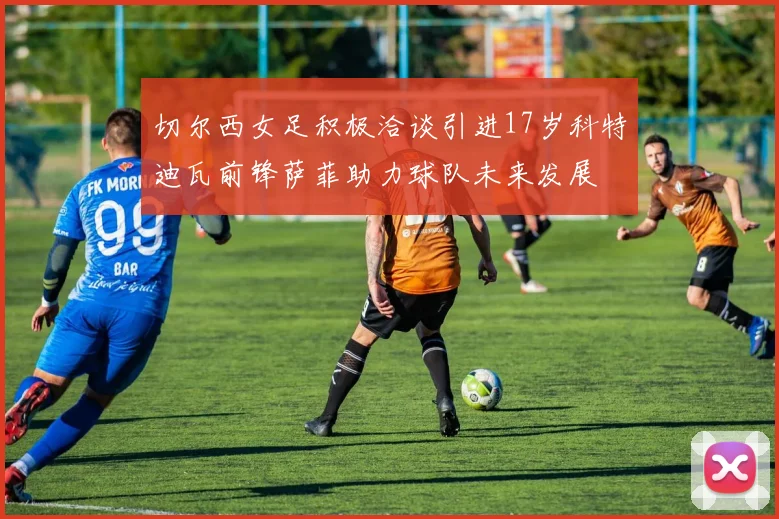 切尔西女足积极洽谈引进17岁科特迪瓦前锋萨菲助力球队未来发展