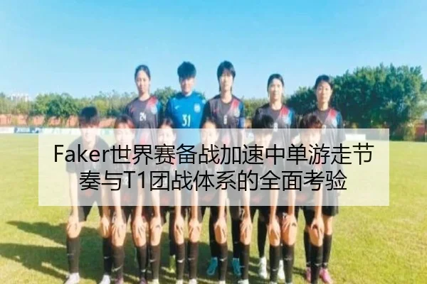 Faker世界赛备战加速中单游走节奏与T1团战体系的全面考验