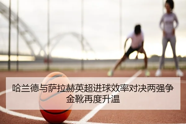 哈兰德与萨拉赫英超进球效率对决两强争金靴再度升温